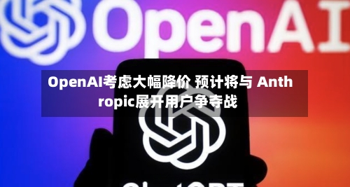 OpenAI考虑大幅降价 预计将与 Anthropic展开用户争夺战