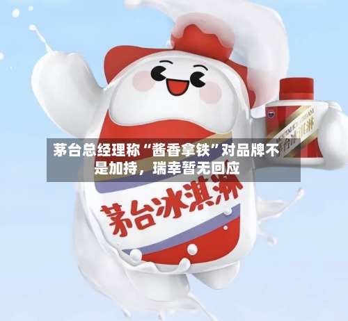 茅台总经理称“酱香拿铁	”对品牌不是加持	，瑞幸暂无回应-第3张图片