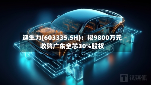 迪生力(603335.SH)：拟9800万元收购广东全芯30%股权