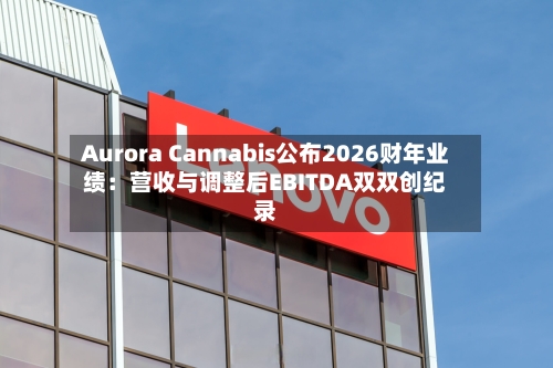 Aurora Cannabis公布2026财年业绩：营收与调整后EBITDA双双创纪录