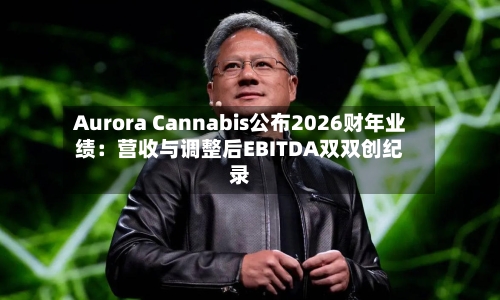 Aurora Cannabis公布2026财年业绩:营收与调整后EBITDA双双创纪录-第2张图片