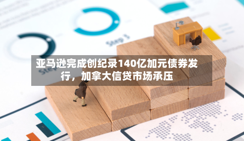 亚马逊完成创纪录140亿加元债券发行，加拿大信贷市场承压