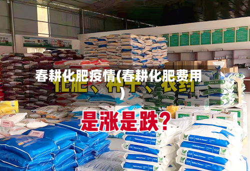 春耕化肥疫情(春耕化肥费用)