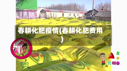 春耕化肥疫情(春耕化肥费用)-第2张图片
