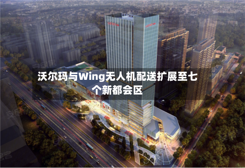 沃尔玛与Wing无人机配送扩展至七个新都会区