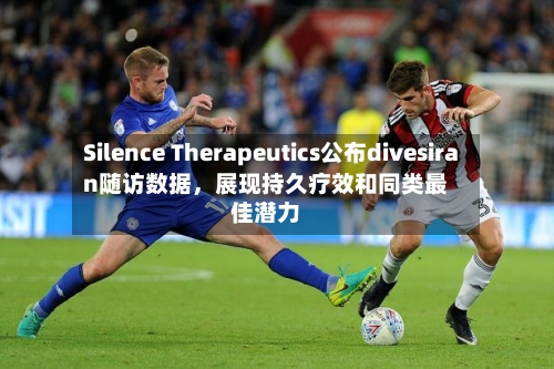Silence Therapeutics公布divesiran随访数据，展现持久疗效和同类最佳潜力