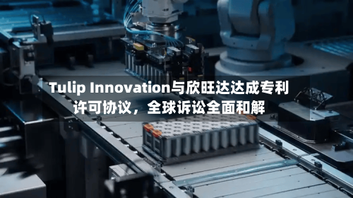 Tulip Innovation与欣旺达达成专利许可协议，全球诉讼全面和解