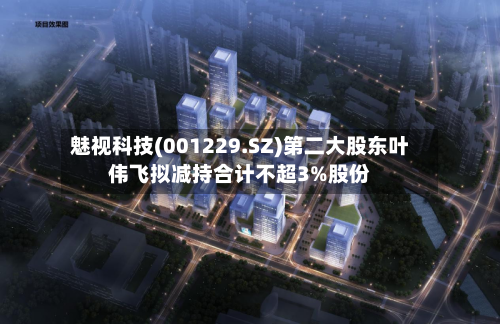 魅视科技(001229.SZ)第二大股东叶伟飞拟减持合计不超3%股份