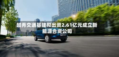 越秀交通基建拟出资2.61亿元成立新能源合资公司-第3张图片