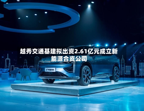 越秀交通基建拟出资2.61亿元成立新能源合资公司