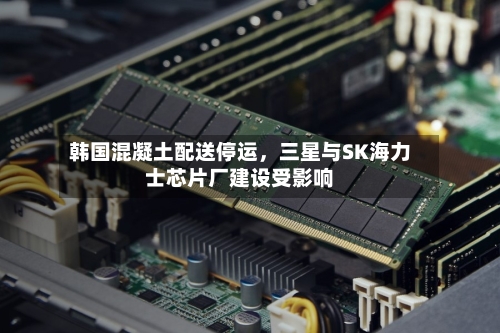 韩国混凝土配送停运，三星与SK海力士芯片厂建设受影响