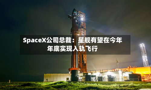 SpaceX公司总裁：星舰有望在今年年底实现入轨飞行-第3张图片
