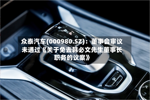 众泰汽车(000980.SZ)：董事会审议未通过《关于免去韩必文先生董事长职务的议案》