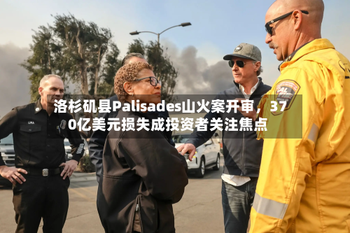 洛杉矶县Palisades山火案开审，370亿美元损失成投资者关注焦点-第2张图片