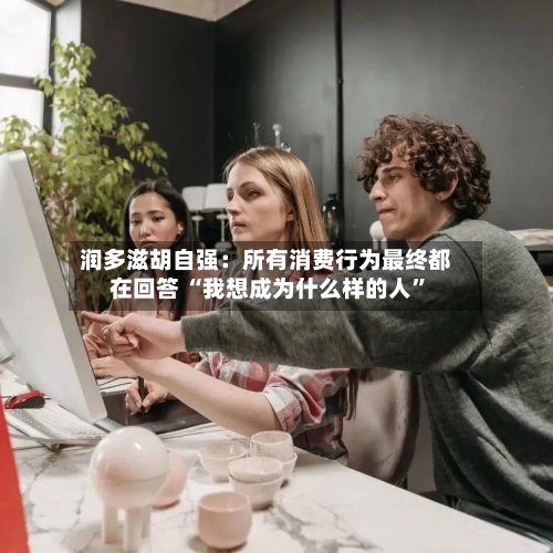 润多滋胡自强：所有消费行为最终都在回答 “我想成为什么样的人”