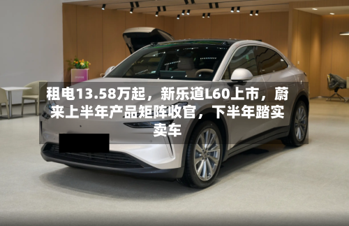 租电13.58万起，新乐道L60上市，蔚来上半年产品矩阵收官，下半年踏实卖车