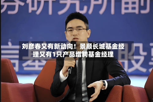 刘彦春又有新动向!景顺长城基金经理又有1只产品增聘基金经理-第3张图片