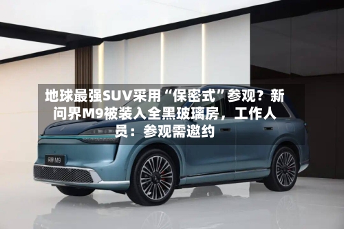 地球最强SUV采用“保密式”参观？新问界M9被装入全黑玻璃房，工作人员：参观需邀约