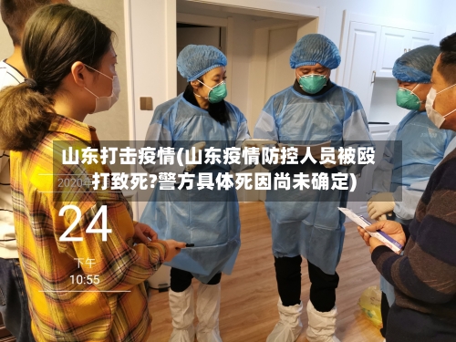 山东打击疫情(山东疫情防控人员被殴打致死?警方具体死因尚未确定)-第2张图片