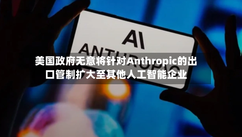 美国政府无意将针对Anthropic的出口管制扩大至其他人工智能企业