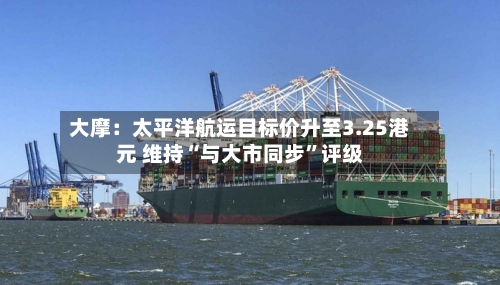 大摩：太平洋航运目标价升至3.25港元 维持“与大市同步”评级