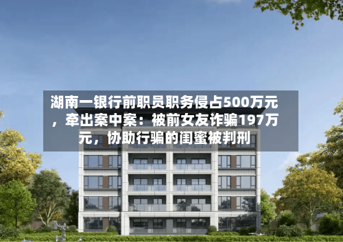 湖南一银行前职员职务侵占500万元，牵出案中案：被前女友诈骗197万元，协助行骗的闺蜜被判刑-第2张图片