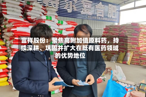 富祥股份：聚焦高附加值原料药，持续深耕、巩固并扩大在既有医药领域的优势地位