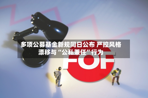 多项公募基金新规同日公布 严控风格漂移与“公私兼任”行为-第2张图片
