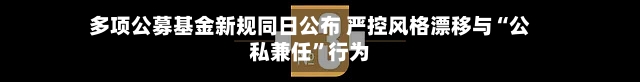 多项公募基金新规同日公布 严控风格漂移与“公私兼任”行为