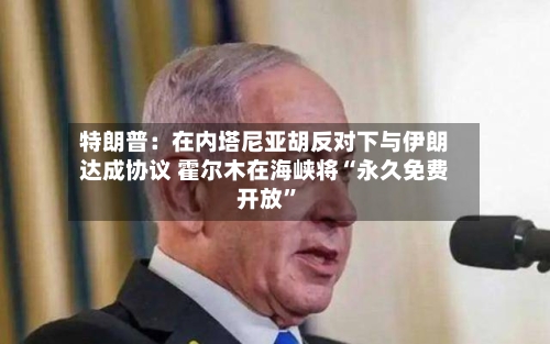 特朗普：在内塔尼亚胡反对下与伊朗达成协议 霍尔木在海峡将“永久免费开放”-第2张图片