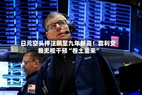 日元空头押注飙至九年新高！套利交易无视干预“卷土重来	”-第2张图片
