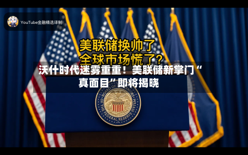 沃什时代迷雾重重！美联储新掌门“真面目”即将揭晓