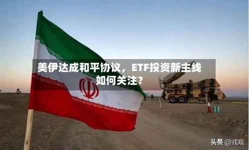 美伊达成和平协议，ETF投资新主线如何关注？-第2张图片