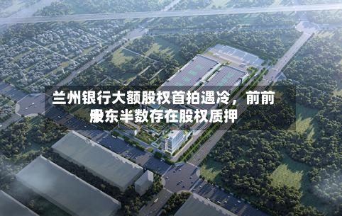 兰州银行大额股权首拍遇冷	，前前十股东半数存在股权质押-第3张图片