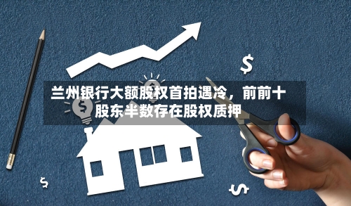兰州银行大额股权首拍遇冷，前前十股东半数存在股权质押