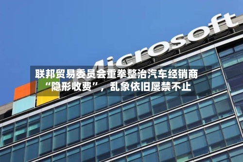 联邦贸易委员会重拳整治汽车经销商“隐形收费”，乱象依旧屡禁不止-第2张图片