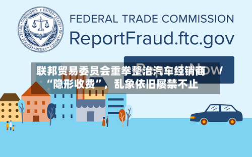 联邦贸易委员会重拳整治汽车经销商“隐形收费	”	，乱象依旧屡禁不止-第3张图片