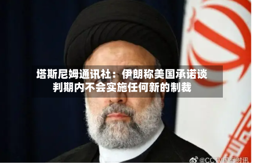 塔斯尼姆通讯社：伊朗称美国承诺谈判期内不会实施任何新的制裁
