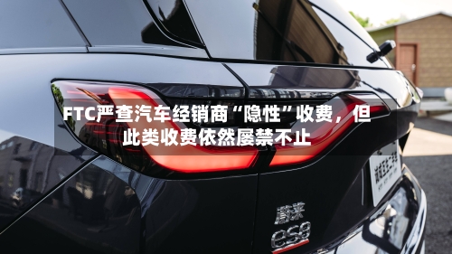 FTC严查汽车经销商“隐性”收费，但此类收费依然屡禁不止-第2张图片