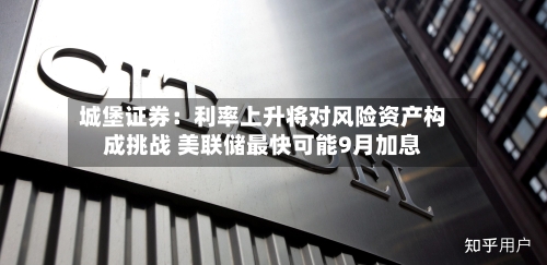 城堡证券：利率上升将对风险资产构成挑战 美联储最快可能9月加息