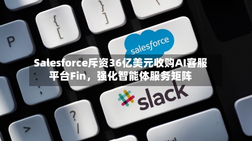Salesforce斥资36亿美元收购AI客服平台Fin，强化智能体服务矩阵