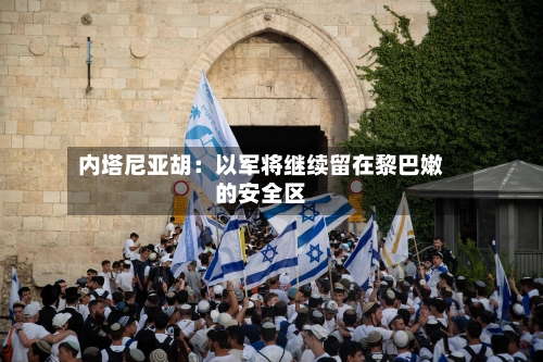 内塔尼亚胡：以军将继续留在黎巴嫩的安全区-第2张图片