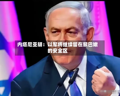内塔尼亚胡：以军将继续留在黎巴嫩的安全区