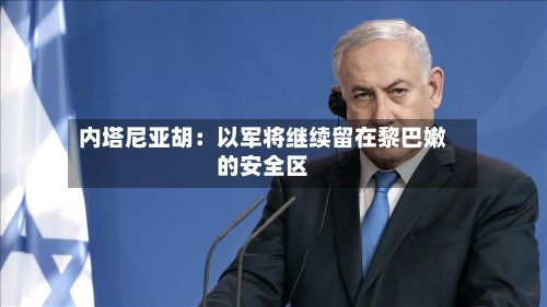 内塔尼亚胡：以军将继续留在黎巴嫩的安全区-第3张图片