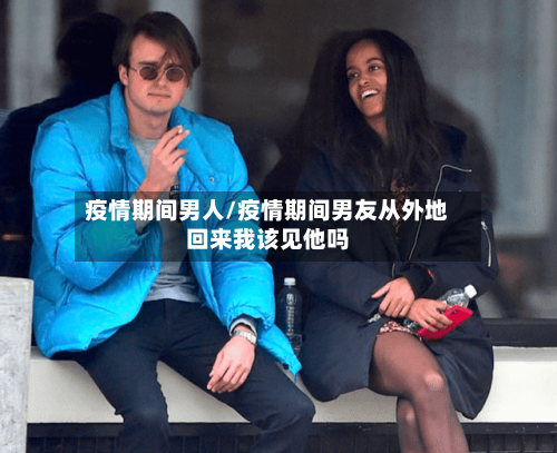 疫情期间男人/疫情期间男友从外地回来我该见他吗-第3张图片
