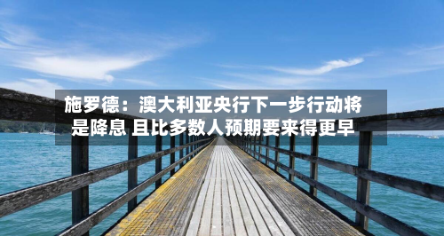 施罗德：澳大利亚央行下一步行动将是降息 且比多数人预期要来得更早
