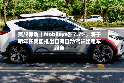 美股异动｜Mobileye涨7.7%，将于明年在美国推出自有自动驾驶出租车服务