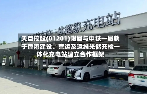 天臣控股(01201)附属与中铁一局就于香港建设	、营运及运维光储充检一体化充电站建立合作框架-第2张图片