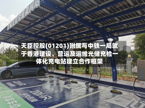 天臣控股(01201)附属与中铁一局就于香港建设、营运及运维光储充检一体化充电站建立合作框架-第3张图片