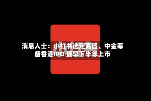消息人士：小红书选定高盛、中金筹备香港IPO 最早下半年上市-第2张图片